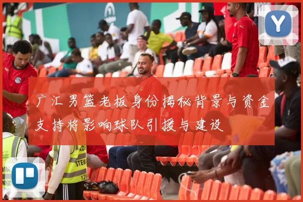 广汇男篮老板身份揭秘背景与资金支持将影响球队引援与建设