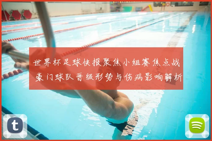 世界杯足球快报聚焦小组赛焦点战 豪门球队晋级形势与伤病影响解析