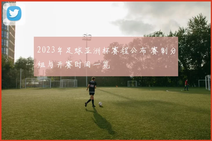 2023年足球亚洲杯赛程公布 赛制分组与开赛时间一览