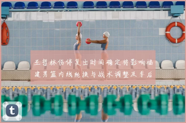 王哲林伤停复出时间确定将影响福建男篮内线轮换与战术调整及季后赛竞争