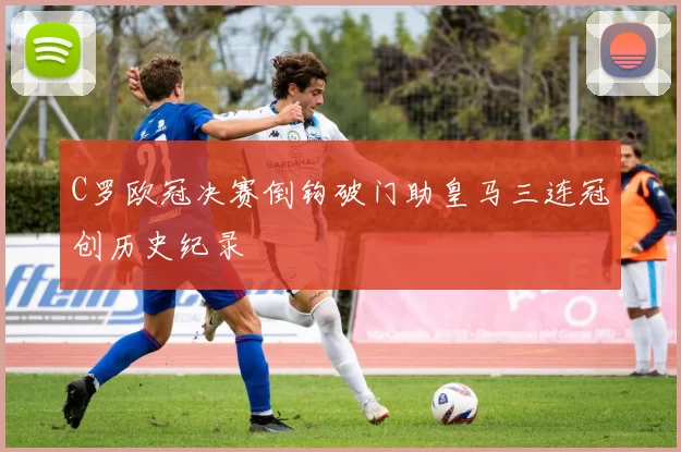 C罗欧冠决赛倒钩破门助皇马三连冠创历史纪录