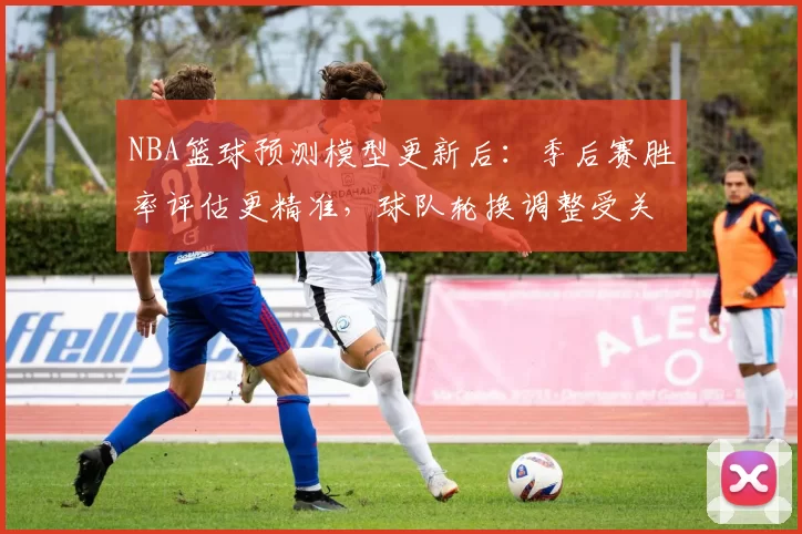 NBA篮球预测模型更新后：季后赛胜率评估更精准，球队轮换调整受关注
