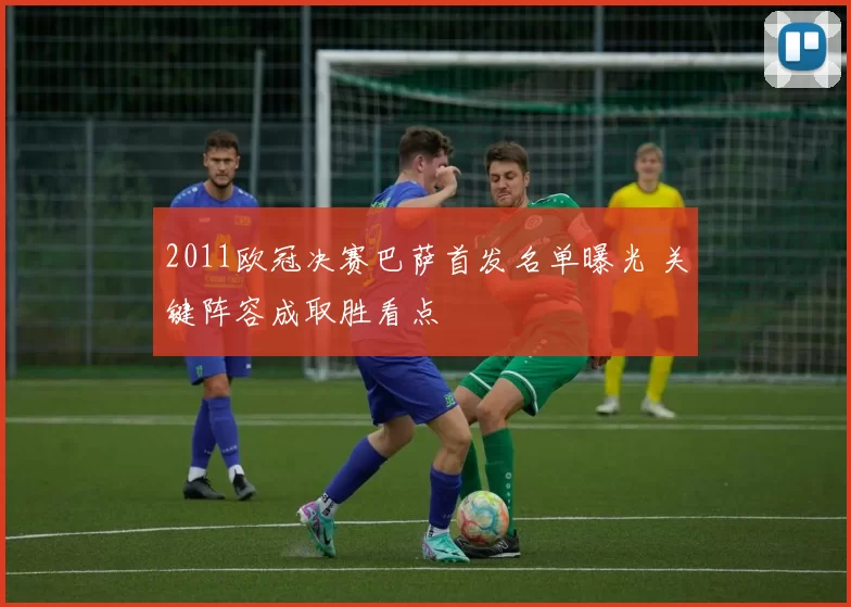 2011欧冠决赛巴萨首发名单曝光 关键阵容成取胜看点