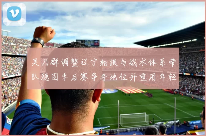 吴乃群调整辽宁轮换与战术体系带队稳固季后赛争夺地位并重用年轻球员