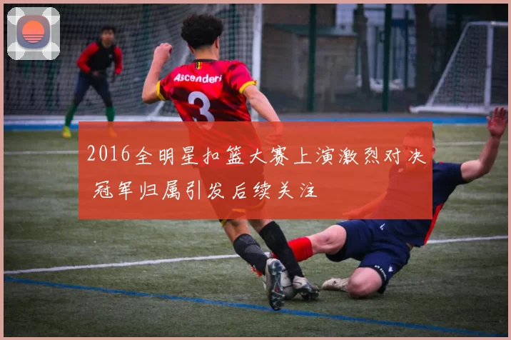 2016全明星扣篮大赛上演激烈对决 冠军归属引发后续关注