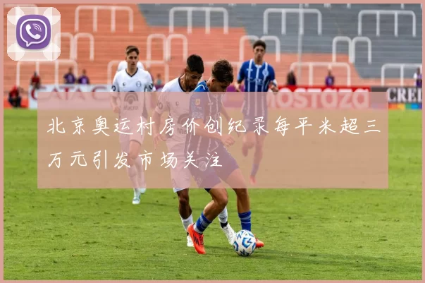 北京奥运村房价创纪录每平米超三万元引发市场关注