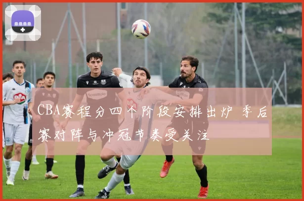 CBA赛程分四个阶段安排出炉 季后赛对阵与冲冠节奏受关注