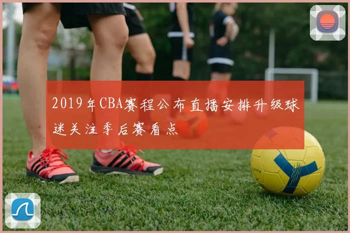 2019年CBA赛程公布直播安排升级球迷关注季后赛看点