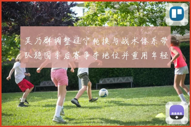 吴乃群调整辽宁轮换与战术体系带队稳固季后赛争夺地位并重用年轻球员