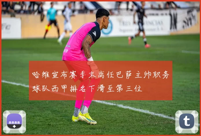 哈维宣布赛季末离任巴萨主帅职务球队西甲排名下滑至第三位