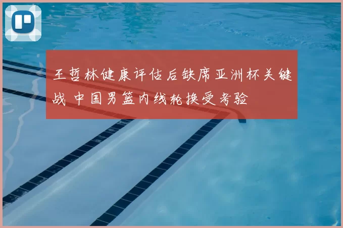 王哲林健康评估后缺席亚洲杯关键战 中国男篮内线轮换受考验