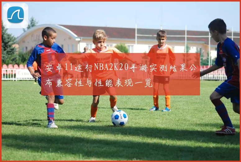 安卓11运行NBA2K20手游实测结果公布兼容性与性能表现一览