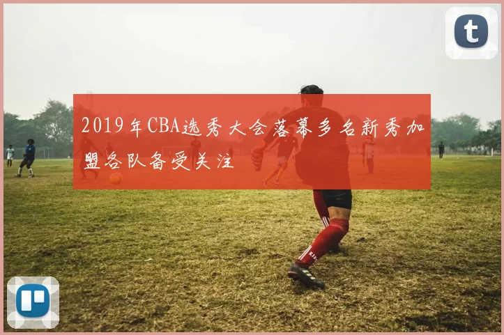 2019年CBA选秀大会落幕多名新秀加盟各队备受关注