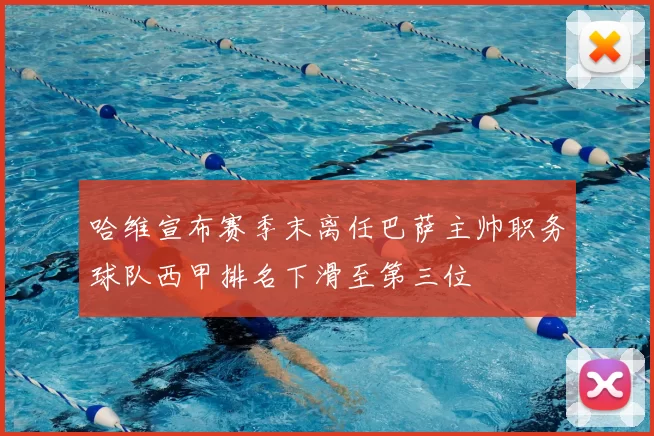 哈维宣布赛季末离任巴萨主帅职务球队西甲排名下滑至第三位