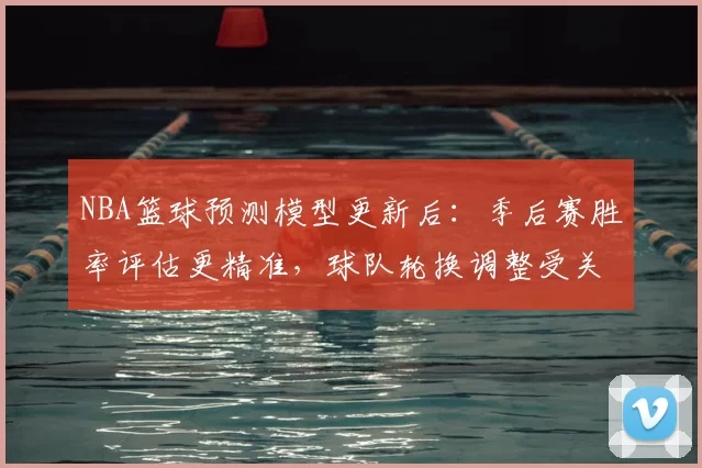 NBA篮球预测模型更新后：季后赛胜率评估更精准，球队轮换调整受关注